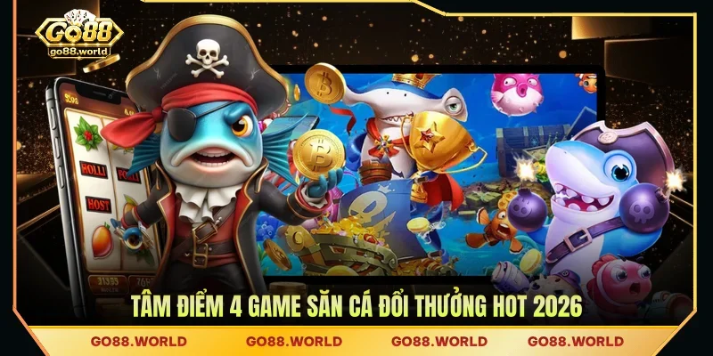 Tâm điểm 4 game săn cá đổi thưởng hot 2026